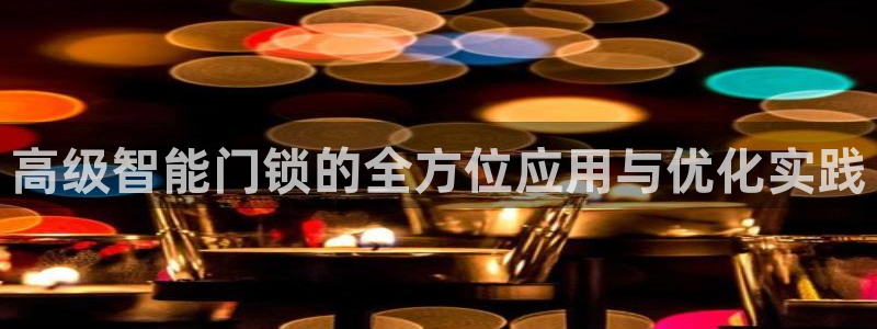 开丰娱乐官网平台下载：高级智能门锁的全方位应用与优化实践